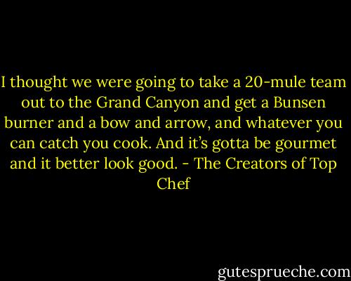 I thought we were going to take a 20-mule team out to the Grand Canyon and get a Bunsen burner and a bow and arrow, and whatever you can catch you cook. And it’s gotta be gourmet and it better look good. - The Creators of Top Chef