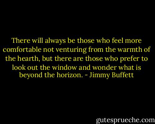 There will always be those who feel more comfortable not venturing from the warmth of the hearth, but there are those who prefer to look out the window and wonder what is beyond the horizon. - Jimmy Buffett