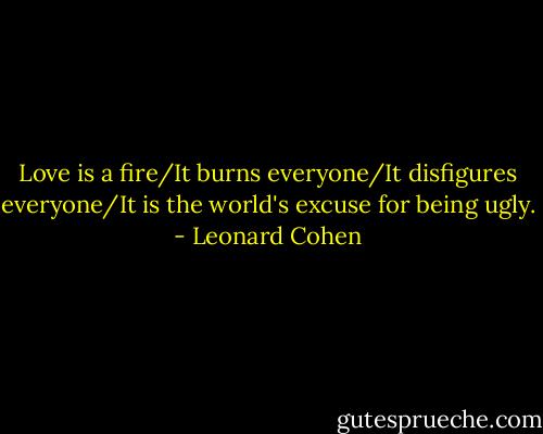 Love is a fire/It burns everyone/It disfigures everyone/It is the world's excuse for being ugly. - Leonard Cohen