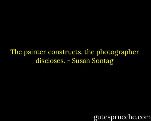 The painter constructs, the photographer discloses. - Susan Sontag