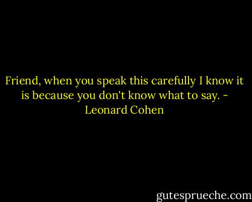 Friend, when you speak this carefully I know it is because you don't know what to say. - Leonard Cohen