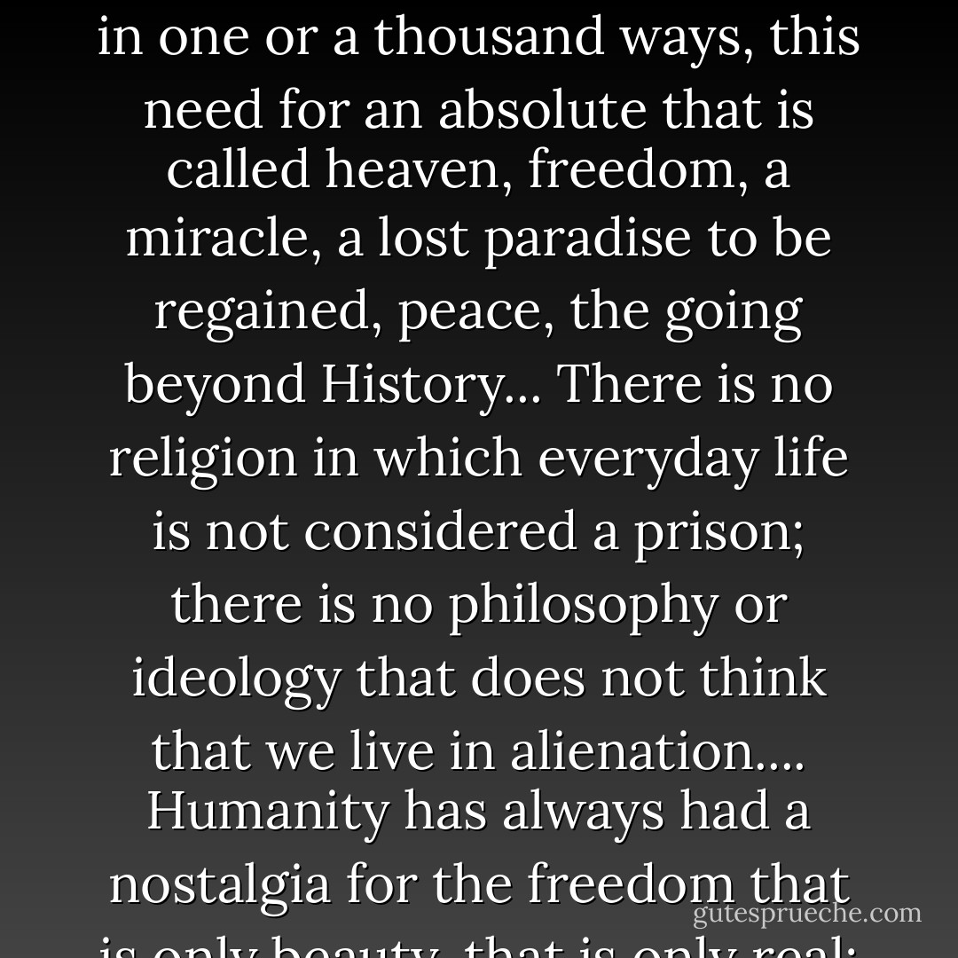 In the history of humanity there are no civilizations or cultures which fail to manifest, in one or a thousand ways, this need for an absolute that is called heaven, freedom, a miracle, a lost paradise to be regained, peace, the going beyond History... There is no religion in which everyday life is not considered a prison; there is no philosophy or ideology that does not think that we live in alienation.... Humanity has always had a nostalgia for the freedom that is only beauty, that is only real; life, plenitude, light. - Eugène Ionesco