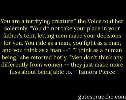 You are a terrifying creature," the Voice told her solemnly. "You do not take your place in your father's tent, letting men make your decisions for you. You ride as a man, you fight as a man, and you think as a man --"<br /><br />"I think as a human being," she retorted hotly. "Men don't think any differently from women -- they just make more fuss about being able to. - Tamora Pierce