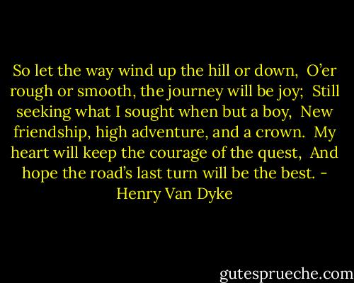 So let the way wind up the hill or down, <br />O’er rough or smooth, the journey will be joy; <br />Still seeking what I sought when but a boy, <br />New friendship, high adventure, and a crown. <br />My heart will keep the courage of the quest, <br />And hope the road’s last turn will be the best. - Henry Van Dyke