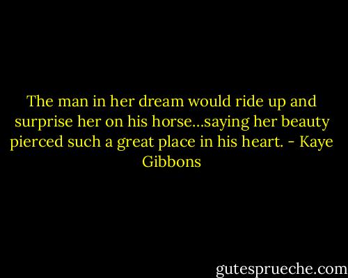 The man in her dream would ride up and surprise her on his horse…saying her beauty pierced such a great place in his heart. - Kaye Gibbons