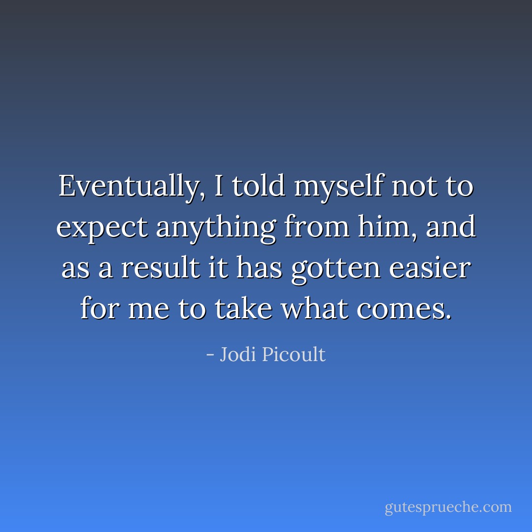 Eventually, I told myself not to expect anything from him, and as a result it has gotten easier for me to take what comes. - Jodi Picoult