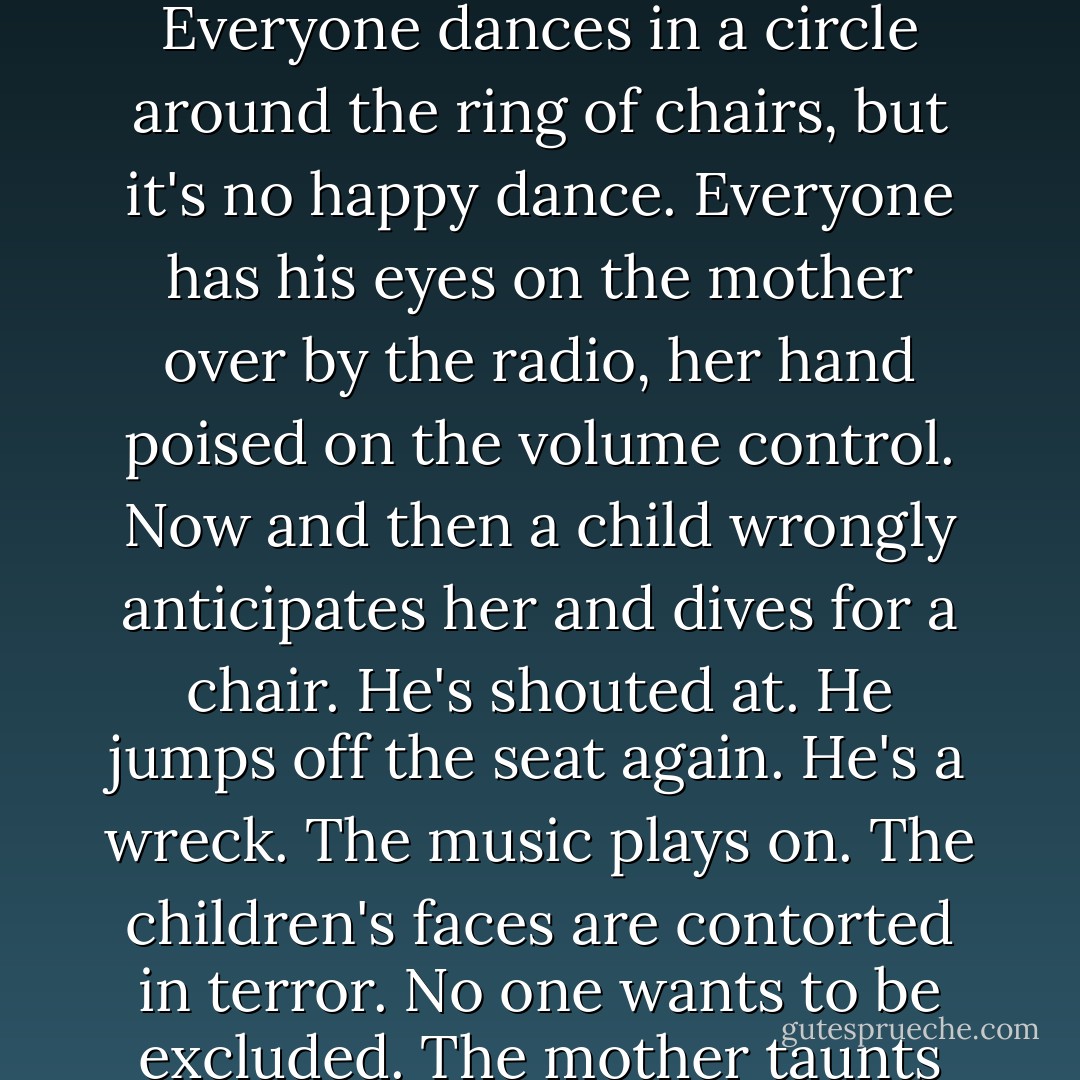 While Terry joined the others in the pool, I subjected myself to a dreadful thing called musical chairs, another cruel game. There's one chair short, and when the music stops you have to run for a seat. The life lessons never stop at a children's party. The music blares. You never know when it's going to stop. You're on edge the whole game; the tension is unbearable. Everyone dances in a circle around the ring of chairs, but it's no happy dance. Everyone has his eyes on the mother over by the radio, her hand poised on the volume control. Now and then a child wrongly anticipates her and dives for a chair. He's shouted at. He jumps off the seat again. He's a wreck. The music plays on. The children's faces are contorted in terror. No one wants to be excluded. The mother taunts the children by pretending to reach for the volume. The children wish she were dead. The game is an analogy for life: there are not enough chairs or good times to go around, not enough food, not enough joy, nor beds nor jobs nor laughs nor friends nor smiles nor money nor clean air to breathe...and yet the music goes on. - Steve Toltz