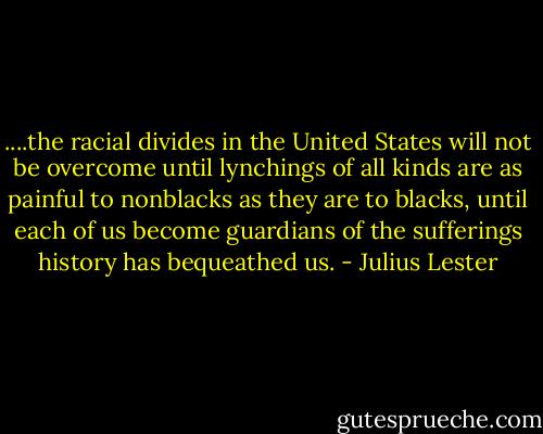 ....the racial divides in the United States will not be overcome until lynchings of all kinds are as painful to nonblacks as they are to blacks, until each of us become guardians of the sufferings history has bequeathed us. - Julius Lester