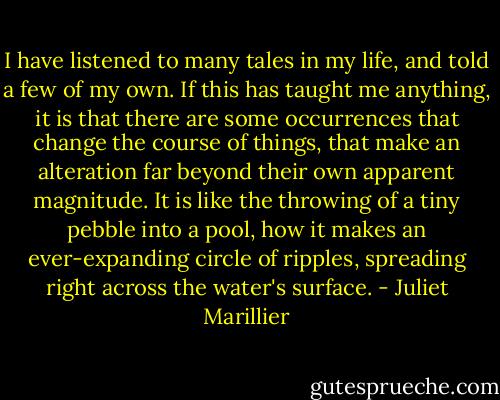 I have listened to many tales in my life, and told a few of my own. If this has taught me anything, it is that there are<br />some occurrences that change the course of things, that make an alteration far beyond their own apparent magnitude. It<br />is like the throwing of a tiny pebble into a pool, how it makes an ever-expanding circle of ripples, spreading right<br />across the water's surface. - Juliet Marillier