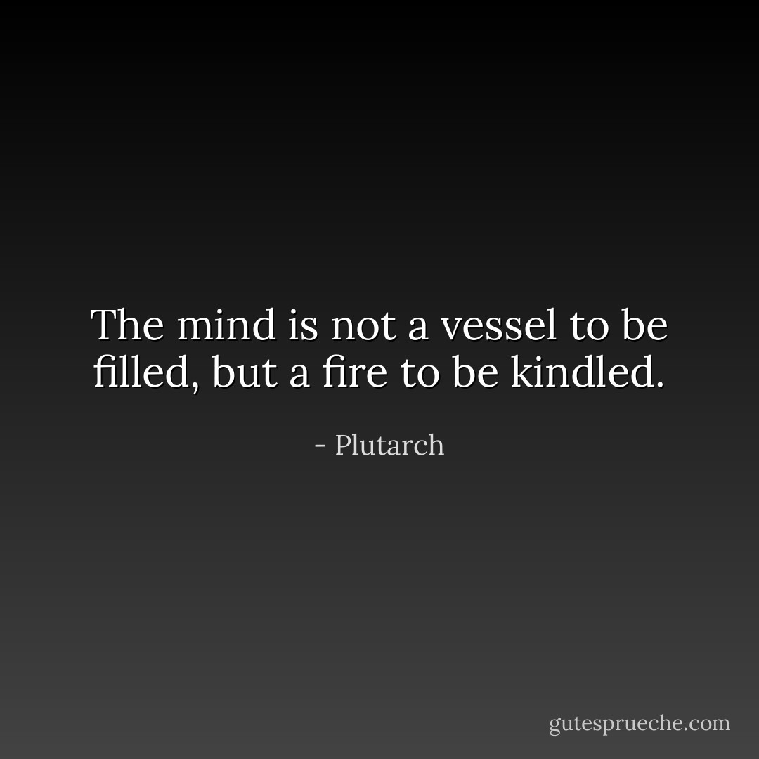 The mind is not a vessel to be filled, but a fire to be kindled. - Plutarch