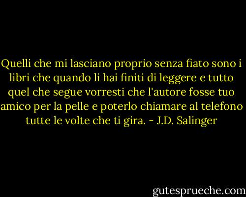 Quelli che mi lasciano proprio senza fiato sono i libri che quando li hai finiti di leggere e tutto quel che segue vorresti che l'autore fosse tuo amico per la pelle e poterlo chiamare al telefono tutte le volte che ti gira. - J.D. Salinger