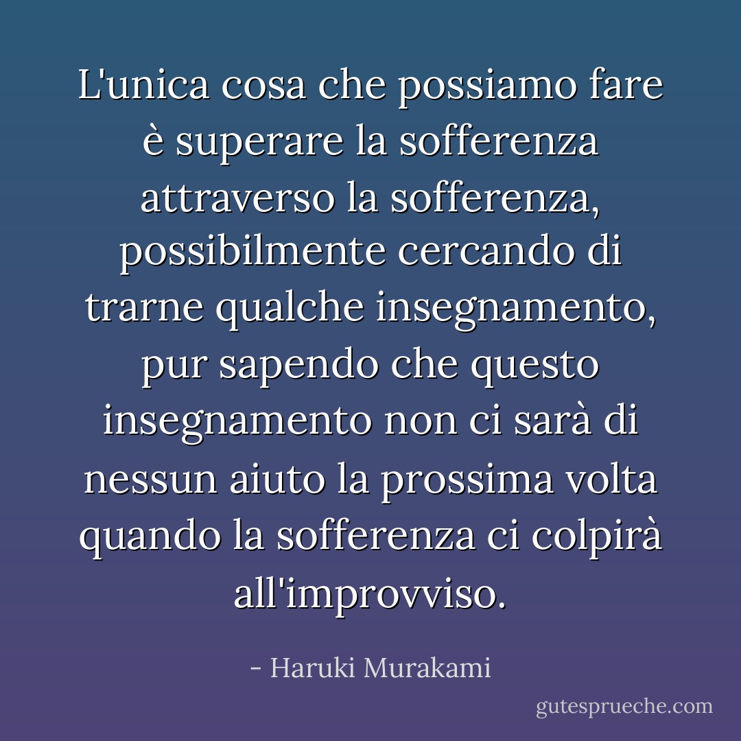 L'unica cosa che possiamo fare è superare la sofferenza attraverso la sofferenza, possibilmente cercando di trarne qualche insegnamento, pur sapendo che questo insegnamento non ci sarà di nessun aiuto la prossima volta quando la sofferenza ci colpirà all'improvviso. - Haruki Murakami
