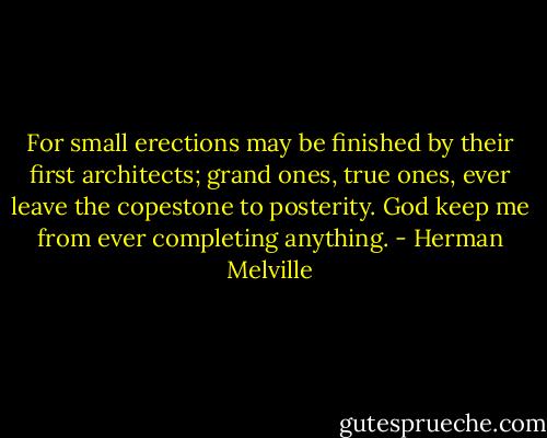For small erections may be finished by their first architects; grand ones, true ones, ever leave the copestone to posterity. God keep me from ever completing anything. - Herman Melville
