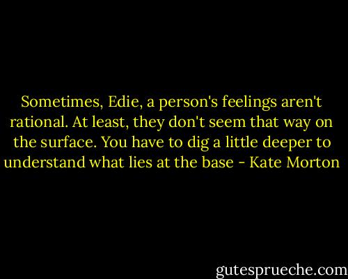 Sometimes, Edie, a person's feelings aren't rational. At least, they don't seem that way on the surface. You have to dig a little deeper to understand what lies at the base - Kate Morton