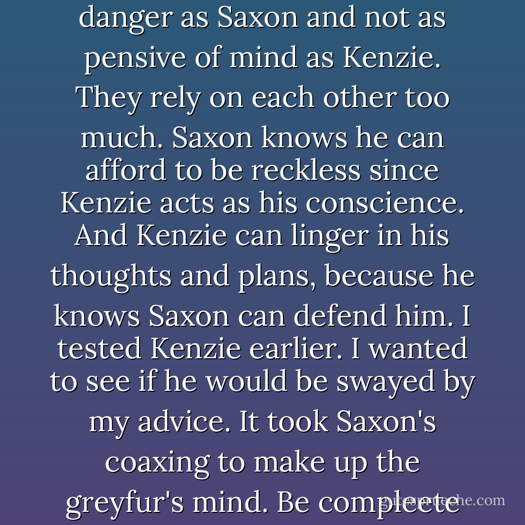 You should always aim to be your own mouse, Lieam. In fact...you already are. You are not so quick to jump into danger as Saxon and not as pensive of mind as Kenzie. They rely on each other too much. Saxon knows he can afford to be reckless since Kenzie acts as his conscience. And Kenzie can linger in his thoughts and plans, because he knows Saxon can defend him. I tested Kenzie earlier. I wanted to see if he would be swayed by my advice. It took Saxon's coaxing to make up the greyfur's mind. Be compleete with in yourself young redfur...you will never disappoint. Even in solitude. - David Petersen