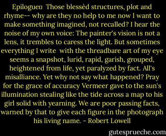 Epilogue	<br /><br />Those blessèd structures, plot and rhyme--<br />why are they no help to me now<br />I want to make<br />something imagined, not recalled?<br />I hear the noise of my own voice:<br />The painter's vision is not a lens,<br />it trembles to caress the light.<br />But sometimes everything I write <br />with the threadbare art of my eye<br />seems a snapshot,<br />lurid, rapid, garish, grouped,<br />heightened from life,<br />yet paralyzed by fact.<br />All's misalliance.<br />Yet why not say what happened?<br />Pray for the grace of accuracy<br />Vermeer gave to the sun's illumination<br />stealing like the tide across a map<br />to his girl solid with yearning.<br />We are poor passing facts,<br />warned by that to give<br />each figure in the photograph<br />his living name. - Robert Lowell