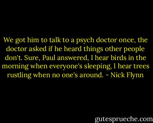 We got him to talk to a psych doctor once, the doctor asked if he heard things other people don't. Sure, Paul answered, I hear birds in the morning when everyone's sleeping, I hear trees rustling when no one's around. - Nick Flynn