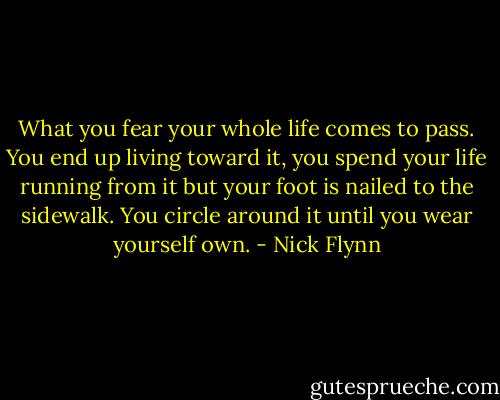 What you fear your whole life comes to pass. You end up living toward it, you spend your life running from it but your foot is nailed to the sidewalk. You circle around it until you wear yourself own. - Nick Flynn