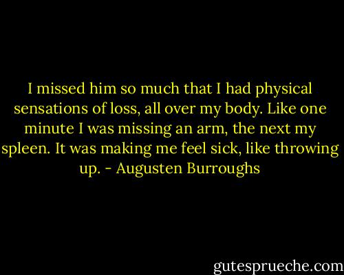 I missed him so much that I had physical sensations of loss, all over my body. Like one minute I was missing an arm, the next my spleen. It was making me feel sick, like throwing up. - Augusten Burroughs