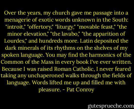 Over the years, my church gave me passage into a menagerie of exotic words unknown in the South: "introit," "offertory," "liturgy," "movable feast," "the minor elevation," "the lavabo," "the apparition of Lourdes," and hundreds more. Latin deposited the dark minerals of its rhythms on the shelves of my spoken language. You may find the harmonics of the Common of the Mass in every book I've ever written. Because I was raised Roman Catholic, I never feared taking any unchaperoned walks through the fields of language. Words lifted me up and filled me with pleasure. - Pat Conroy