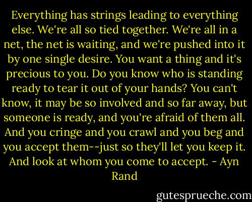 Everything has strings leading to everything else. We're all so tied together. We're all in a net, the net is waiting, and we're pushed into it by one single desire. You want a thing and it's precious to you. Do you know who is standing ready to tear it out of your hands? You can't know, it may be so involved and so far away, but someone is ready, and you're afraid of them all. And you cringe and you crawl and you beg and you accept them--just so they'll let you keep it. And look at whom you come to accept. - Ayn Rand