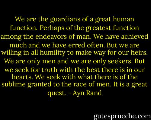 We are the guardians of a great human function. Perhaps of the greatest function among the endeavors of man. We have achieved much and we have erred often. But we are willing in all humility to make way for our heirs. We are only men and we are only seekers. But we seek for truth with the best there is in our hearts. We seek with what there is of the sublime granted to the race of men. It is a great quest. - Ayn Rand