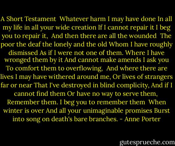 A Short Testament<br /><br />Whatever harm I may have done<br />In all my life in all your wide creation<br />If I cannot repair it<br />I beg you to repair it,<br /><br />And then there are all the wounded <br />The poor the deaf the lonely and the old<br />Whom I have roughly dismissed<br />As if I were not one of them.<br />Where I have wronged them by it<br />And cannot make amends<br />I ask you<br />To comfort them to overflowing,<br /><br />And where there are lives I may have withered around me,<br />Or lives of strangers far or near<br />That I've destroyed in blind complicity,<br />And if I cannot find them<br />Or have no way to serve them,<br /><br />Remember them. I beg you to remember them<br /><br />When winter is over<br />And all your unimaginable promises<br />Burst into song on death's bare branches. - Anne Porter