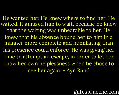 He wanted her. He knew where to find her. He waited. It amused him to wait, because he knew that the waiting was unbearable to her. He knew that his absence bound her to him in a manner more complete and humiliating than his presence could enforce. He was giving her time to attempt an escape, in order to let her know her own helplessness when he chose to see her again. - Ayn Rand