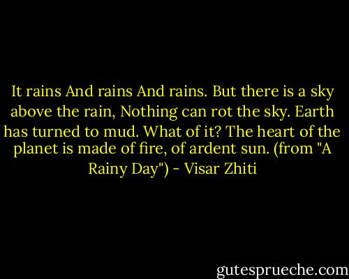 It rains<br />And rains<br />And rains.<br />But there is a sky above the rain,<br />Nothing can rot the sky.<br />Earth has turned to mud. What of it?<br />The heart of the planet is made of fire, of ardent sun.<br />(from "A Rainy Day") - Visar Zhiti