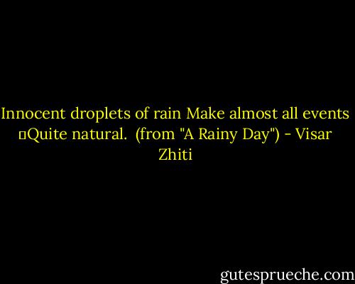 Innocent droplets of rain<br />Make almost all events<br />	Quite natural.<br /><br />(from "A Rainy Day") - Visar Zhiti