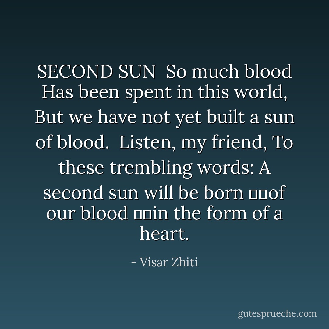 SECOND SUN<br /><br />So much blood<br />Has been spent in this world,<br />But we have not yet built a sun of blood.<br /><br />Listen, my friend,<br />To these trembling words:<br />A second sun will be born<br />		of our blood<br />		in the form of a heart. - Visar Zhiti