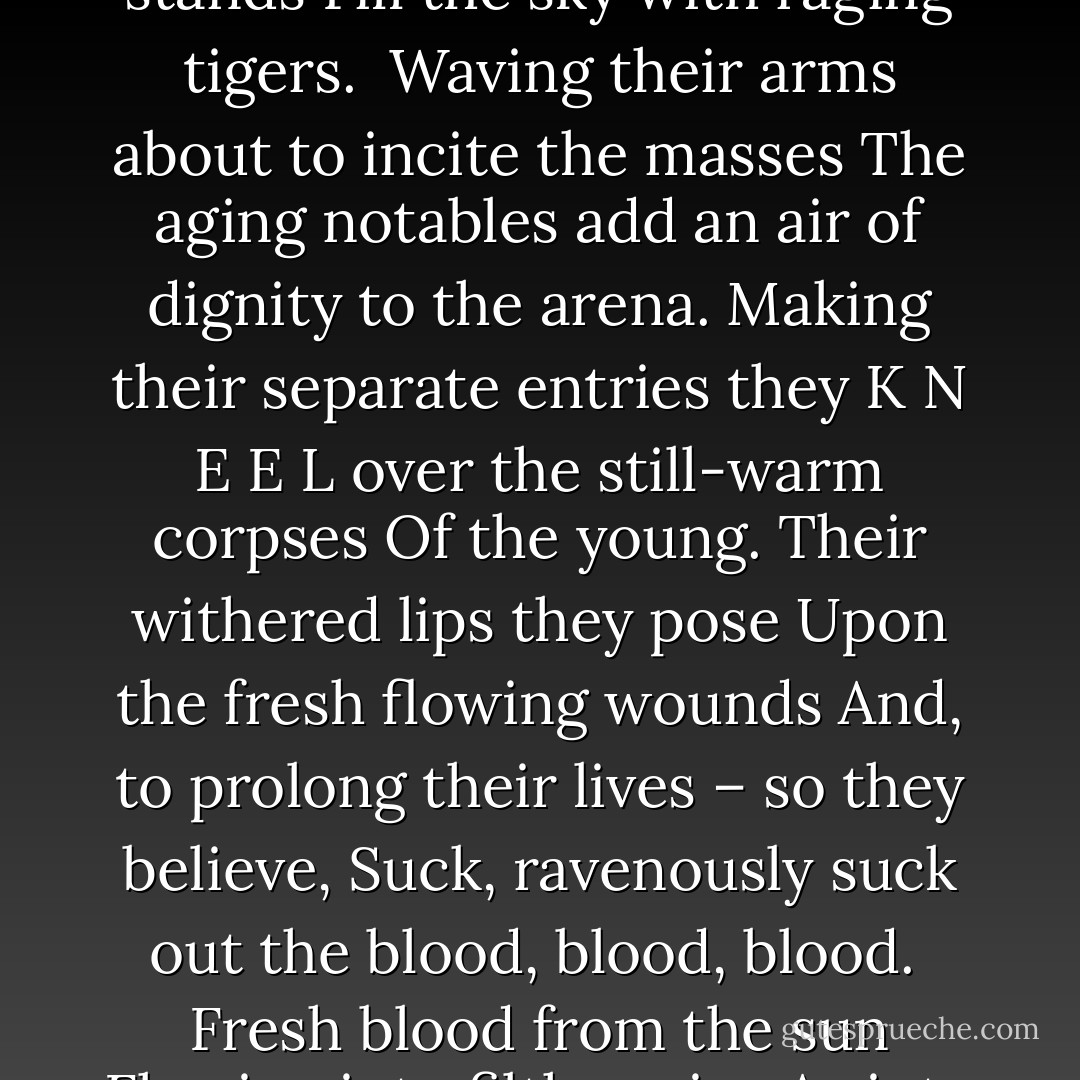 BLOODY LIPS<br /><br />The bloody wound<br />Of the gladiator<br />Gurgles out life's end.<br /><br />The cries of acclimations from the stands<br />Fill the sky with raging tigers.<br /><br />Waving their arms about to incite the masses<br />The aging notables add an air of dignity to the arena.<br />Making their separate entries<br />they<br />K<br />N<br />E<br />E<br />L<br />over the still-warm corpses<br />Of the young. Their withered lips they pose<br />Upon the fresh flowing wounds<br />And, to prolong their lives – so they believe,<br />Suck, ravenously suck out the blood, blood, blood.<br /><br />Fresh blood from the sun<br />Flowing into filthy veins<br />As into sewage pipes,<br /><br />And thus the Heart of the Nation is abandoned. - Visar Zhiti