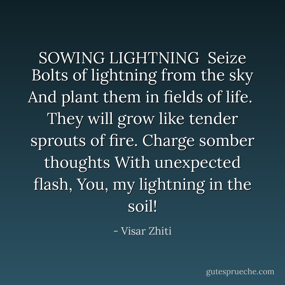 SOWING LIGHTNING<br /><br />Seize<br />Bolts of lightning from the sky<br />And plant them in fields of life.<br /><br />They will grow like tender sprouts of fire.<br />Charge somber thoughts<br />With unexpected flash,<br />You, my lightning in the soil! - Visar Zhiti