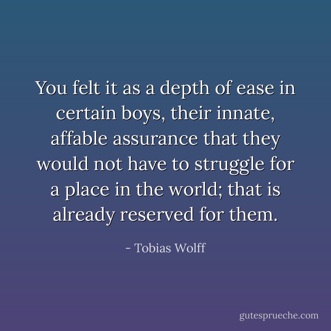 You felt it as a depth of ease in certain boys, their innate, affable assurance that they would not have to struggle for a place in the world; that is already reserved for them. - Tobias Wolff