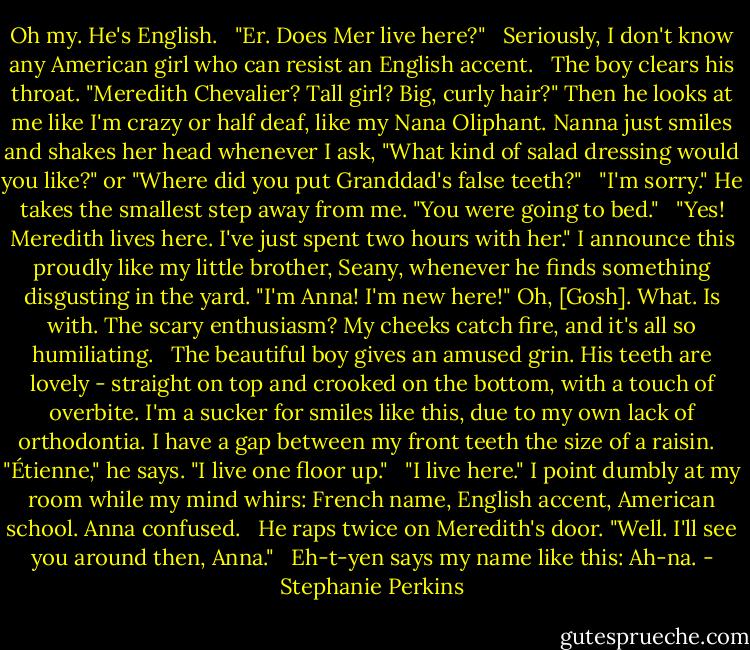 Oh my. He's English.<br /><br /> "Er. Does Mer live here?"<br /><br /> Seriously, I don't know any American girl who can resist an English accent.<br /><br /> The boy clears his throat. "Meredith Chevalier? Tall girl? Big, curly hair?" Then he looks at me like I'm crazy or half deaf, like my Nana Oliphant. Nanna just smiles and shakes her head whenever I ask, "What kind of salad dressing would you like?" or "Where did you put Granddad's false teeth?"<br /><br /> "I'm sorry." He takes the smallest step away from me. "You were going to bed."<br /><br /> "Yes! Meredith lives here. I've just spent two hours with her." I announce this proudly like my little brother, Seany, whenever he finds something disgusting in the yard. "I'm Anna! I'm new here!" Oh, [Gosh]. What. Is with. The scary enthusiasm? My cheeks catch fire, and it's all so humiliating.<br /><br /> The beautiful boy gives an amused grin. His teeth are lovely - straight on top and crooked on the bottom, with a touch of overbite. I'm a sucker for smiles like this, due to my own lack of orthodontia. I have a gap between my front teeth the size of a raisin.<br /><br /> "Étienne," he says. "I live one floor up."<br /><br /> "I live here." I point dumbly at my room while my mind whirs: French name, English accent, American school. Anna confused.<br /><br /> He raps twice on Meredith's door. "Well. I'll see you around then, Anna."<br /><br /> Eh-t-yen says my name like this: Ah-na. - Stephanie Perkins