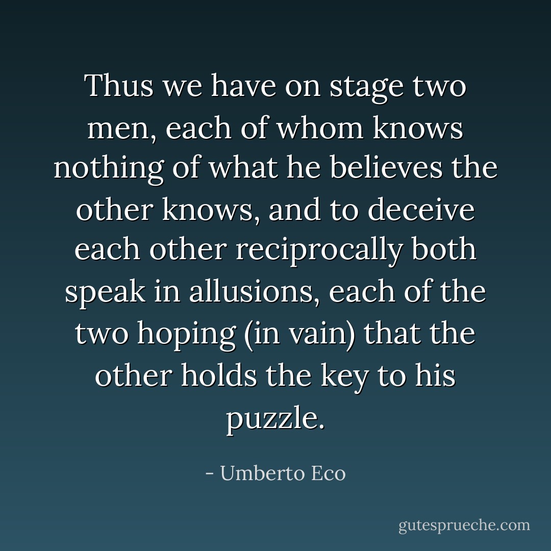 Thus we have on stage two men, each of whom knows nothing of what he believes the other knows, and to deceive each other reciprocally both speak in allusions, each of the two hoping (in vain) that the other holds the key to his puzzle. - Umberto Eco