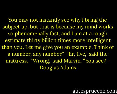 You may not instantly see why I bring the subject up, but that is because my mind works so phenomenally fast, and I am at a rough estimate thirty billion times more intelligent than you. Let me give you an example. Think of a number, any number.”<br /><br />“Er, five,” said the mattress.<br /><br />“Wrong,” said Marvin. “You see? - Douglas Adams