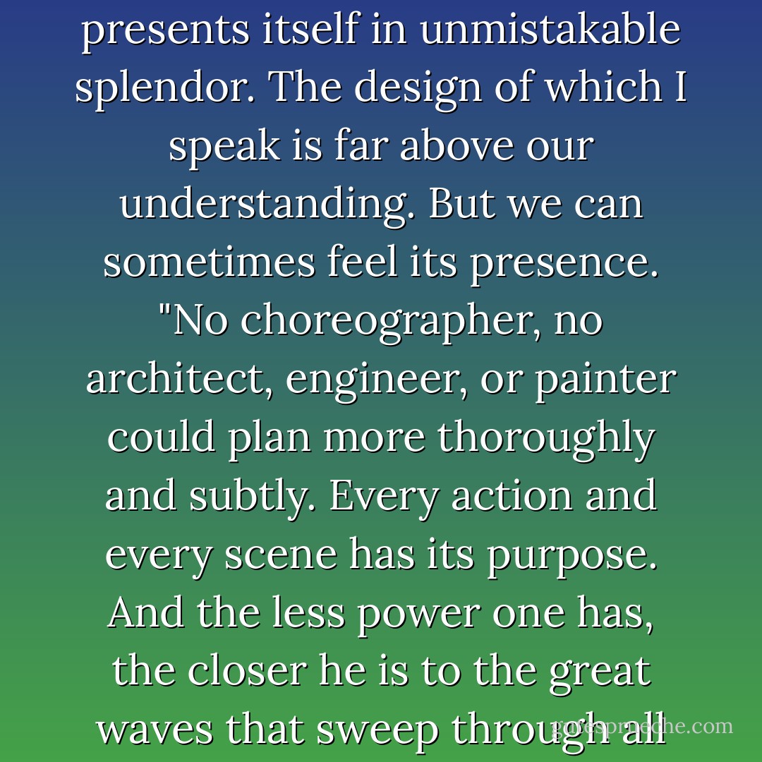 I see no justice in that plan."<br />"Who said," lashed out Isaac Penn, "that you, a man, can always perceive justice? Who said that justice is what you imagine? Can you be sure that you know it when you see it, that you will live long enough to recognize the decisive thunder of its occurrence, that it can be manifest within a generation, within ten generations, within the entire span of human existence? What you are talking about is common sense, not justice. Justice is higher and not as easy to understand -- until it presents itself in unmistakable splendor. The design of which I speak is far above our understanding. But we can sometimes feel its presence.<br />"No choreographer, no architect, engineer, or painter could plan more thoroughly and subtly. Every action and every scene has its purpose. And the less power one has, the closer he is to the great waves that sweep through all things, patiently preparing them for the approach of a future signified not by simple human equity (a child could think of that), but by luminous and surprising connections that we have not imagined, by illustrations terrifying and benevolent -- a golden age that will show not what we wish, but some bare awkward truth upon which rests everything that ever was and everything that ever will be. There is justice in the world, Peter Lake, but it cannot be had without mystery. - Mark Helprin
