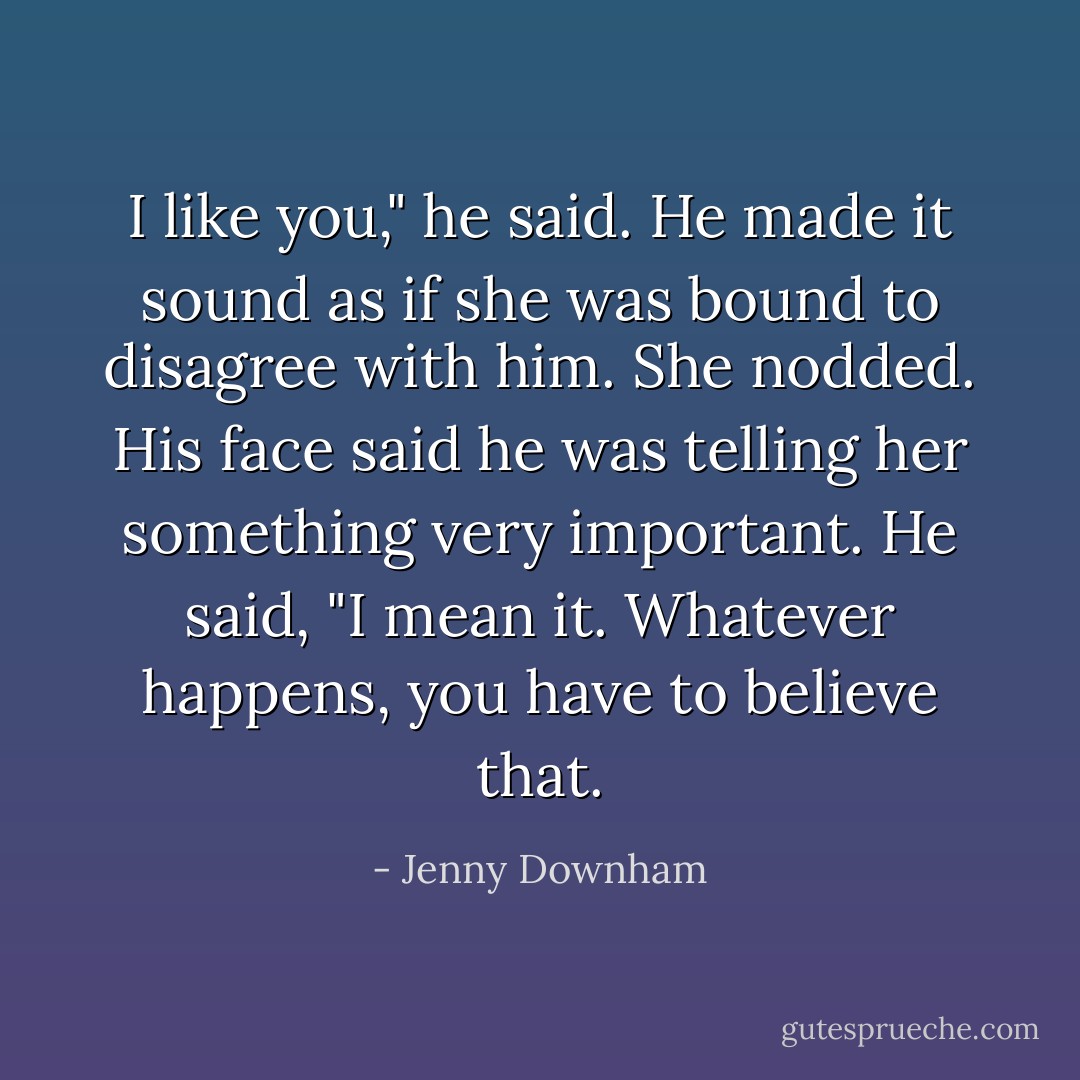 I like you," he said.<br />He made it sound as if she was bound to disagree with him. She nodded. His face said he was telling her something very important.<br />He said, "I mean it. Whatever happens, you have to believe that. - Jenny Downham