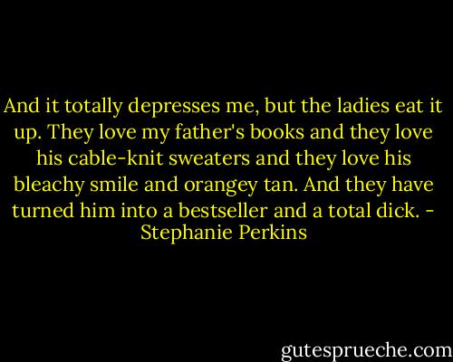 And it totally depresses me, but the ladies eat it up. They love my father's books and they love his cable-knit sweaters and they love his bleachy smile and orangey tan. And they have turned him into a bestseller and a total dick. - Stephanie Perkins