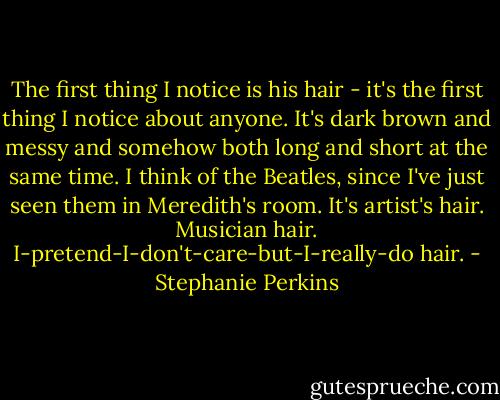The first thing I notice is his hair - it's the first thing I notice about anyone. It's dark brown and messy and somehow both long and short at the same time. I think of the Beatles, since I've just seen them in Meredith's room. It's artist's hair. Musician hair. I-pretend-I-don't-care-but-I-really-do hair. - Stephanie Perkins