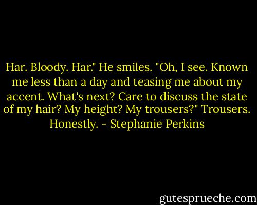 Har. Bloody. Har."<br />He smiles. "Oh, I see. Known me less than a day and teasing me about my accent. What's next? Care to discuss the state of my hair? My height? My trousers?"<br />Trousers. Honestly. - Stephanie Perkins