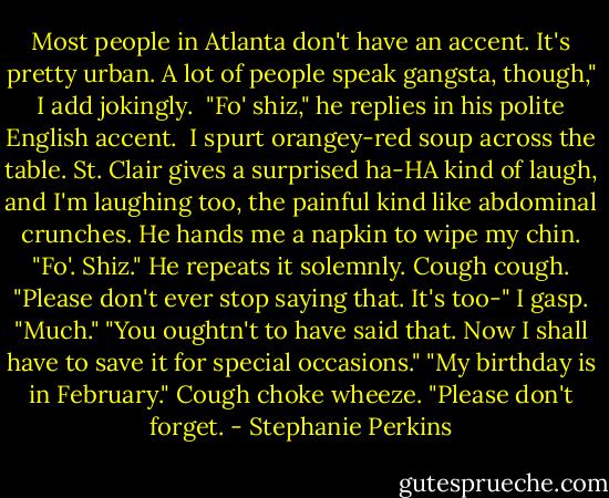 Most people in Atlanta don't have an accent. It's pretty urban. A lot of people speak gangsta, though," I add jokingly. <br />"Fo' shiz," he replies in his polite English accent. <br />I spurt orangey-red soup across the table. St. Clair gives a surprised ha-HA kind of laugh, and I'm laughing too, the painful kind like abdominal crunches. He hands me a napkin to wipe my chin. "Fo'. Shiz." He repeats it solemnly.<br />Cough cough. "Please don't ever stop saying that. It's too-" I gasp. "Much."<br />"You oughtn't to have said that. Now I shall have to save it for special occasions."<br />"My birthday is in February." Cough choke wheeze. "Please don't forget. - Stephanie Perkins