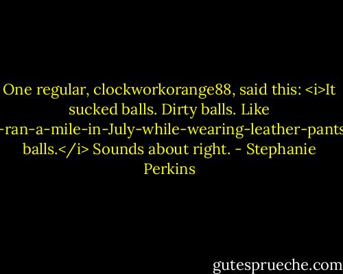 One regular, clockworkorange88, said this: <i>It sucked balls. Dirty balls. Like I-ran-a-mile-in-July-while-wearing-leather-pants balls.</i><br />Sounds about right. - Stephanie Perkins