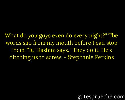 What do you guys even do every night?" The words slip from my mouth before I can stop them.<br />"It," Rashmi says. "They do it. He's ditching us to screw. - Stephanie Perkins