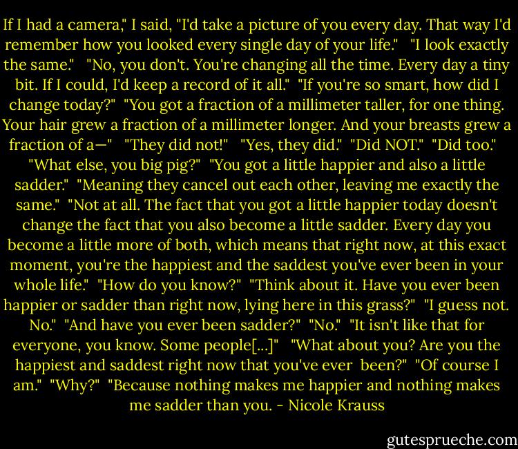 If I had a camera," I said, "I'd take a picture of you every day. That way I'd remember how you looked every single day of your life." <br /><br />"I look exactly the same." <br /><br />"No, you don't. You're changing all the time. Every day a tiny bit. If I could, I'd keep a record of it all."<br /><br />"If you're so smart, how did I change today?"<br /><br />"You got a fraction of a millimeter taller, for one thing. Your hair grew a fraction of a millimeter longer. And your breasts grew a fraction of a—" <br /><br />"They did not!" <br /><br />"Yes, they did."<br /><br />"Did NOT."<br /><br />"Did too." <br /><br />"What else, you big pig?"<br /><br />"You got a little happier and also a little sadder."<br /><br />"Meaning they cancel out each other, leaving me exactly the same."<br /><br />"Not at all. The fact that you got a little happier today doesn't change the fact that you also become a little sadder. Every day you become a little more of both, which means that right now, at this exact moment, you're the happiest and the saddest you've ever been in your whole life."<br /><br />"How do you know?"<br /><br />"Think about it. Have you ever been happier or sadder than right now, lying here in this grass?"<br /><br />"I guess not. No."<br /><br />"And have you ever been sadder?"<br /><br />"No."<br /><br />"It isn't like that for everyone, you know. Some people[...]" <br /><br />"What about you? Are you the happiest and saddest right now that you've ever <br />been?"<br /><br />"Of course I am."<br /><br />"Why?"<br /><br />"Because nothing makes me happier and nothing makes me sadder than you. - Nicole Krauss