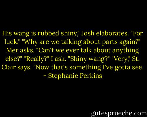 His wang is rubbed shiny," Josh elaborates. "For luck."<br />"Why are we talking about parts again?" Mer asks. "Can't we ever talk about anything else?"<br />"Really?" I ask. "Shiny wang?"<br />"Very," St. Clair says.<br />"Now that's something I've gotta see. - Stephanie Perkins