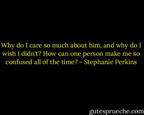 Why do I care so much about him, and why do I wish I didn't? How can one person make me so confused all of the time? - Stephanie Perkins
