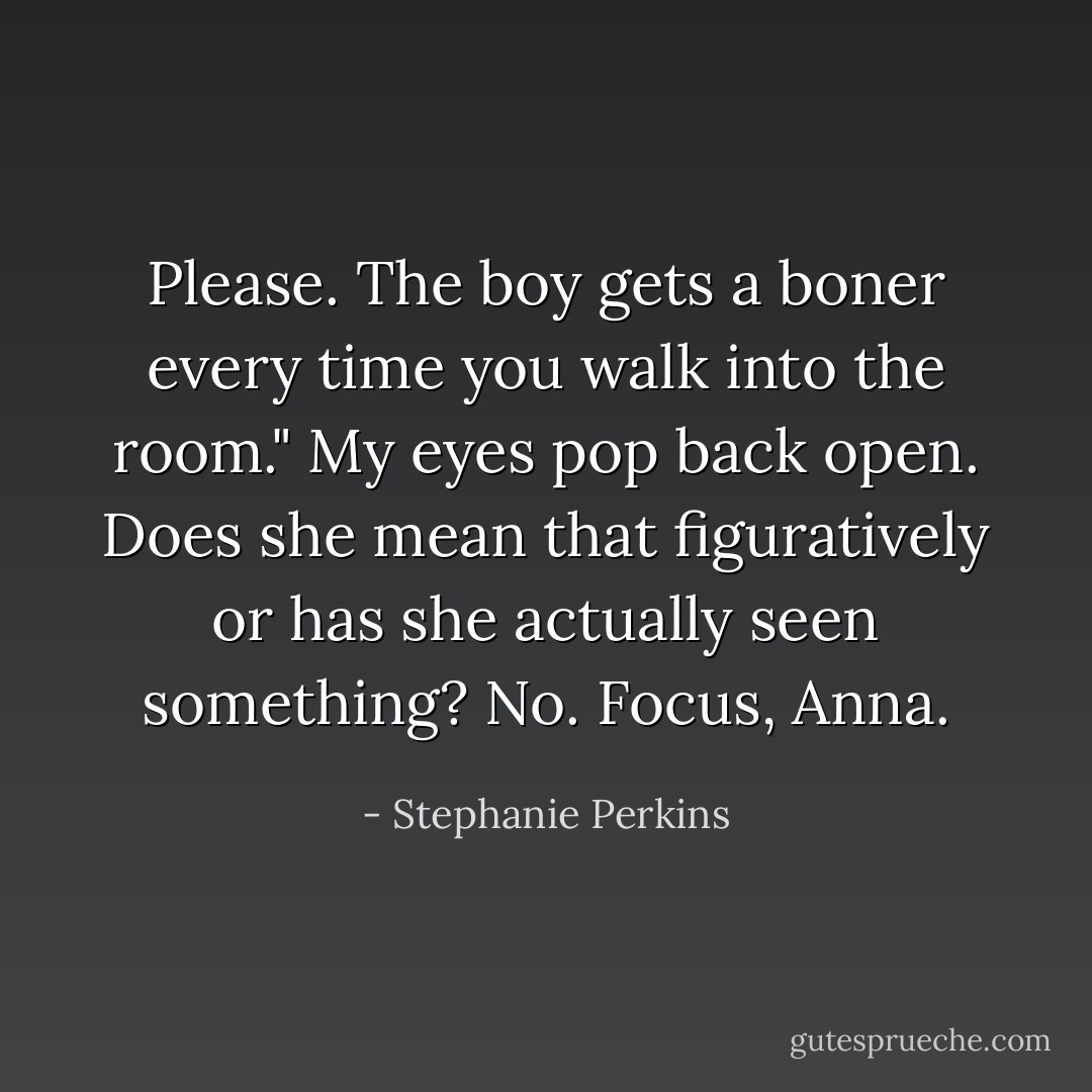 Please. The boy gets a boner every time you walk into the room."<br />My eyes pop back open. Does she mean that figuratively or has she actually <i>seen</i> something? No. Focus, Anna. - Stephanie Perkins