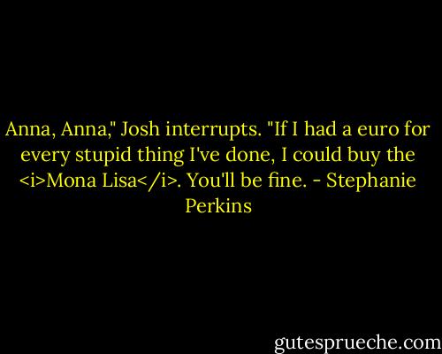 Anna, Anna," Josh interrupts. "If I had a euro for every stupid thing I've done, I could buy the <i>Mona Lisa</i>. You'll be fine. - Stephanie Perkins